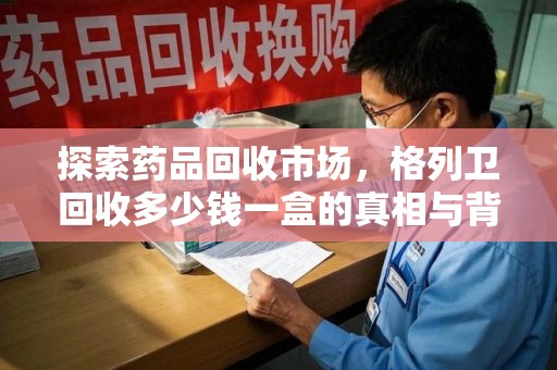 深圳探索药品回收市场，格列卫回收多少钱一盒的真相与背后的故事
